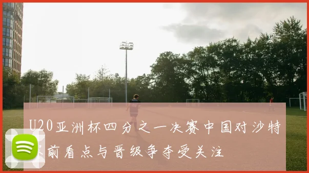 U20亚洲杯四分之一决赛中国对沙特赛前看点与晋级争夺受关注