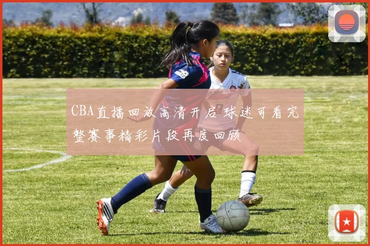 CBA直播回放高清开启 球迷可看完整赛事精彩片段再度回顾