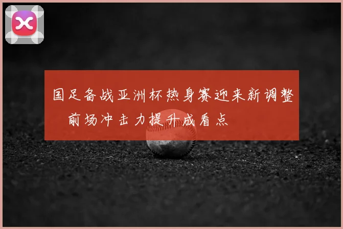国足备战亚洲杯热身赛迎来新调整　前场冲击力提升成看点