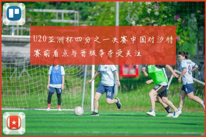 U20亚洲杯四分之一决赛中国对沙特赛前看点与晋级争夺受关注