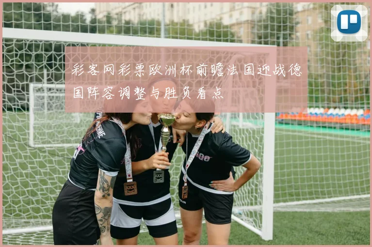 彩客网彩票欧洲杯前瞻法国迎战德国阵容调整与胜负看点