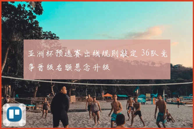亚洲杯预选赛出线规则敲定 36队竞争晋级名额悬念升级