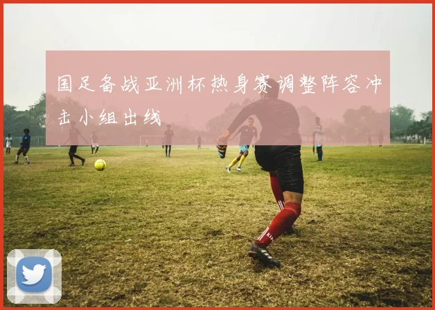 国足备战亚洲杯热身赛调整阵容冲击小组出线