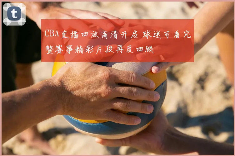 CBA直播回放高清开启 球迷可看完整赛事精彩片段再度回顾